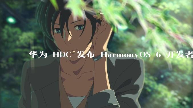 华为 HDC 发布 HarmonyOS 6 开发者 beta 版对应用开发者和鸿蒙生态有哪些影响？