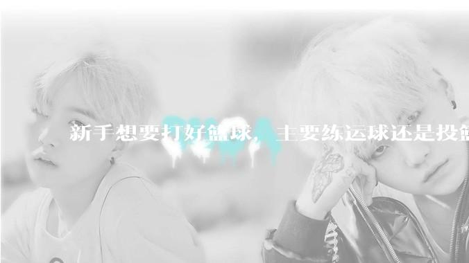 新手想要打好篮球，主要练运球还是投篮？