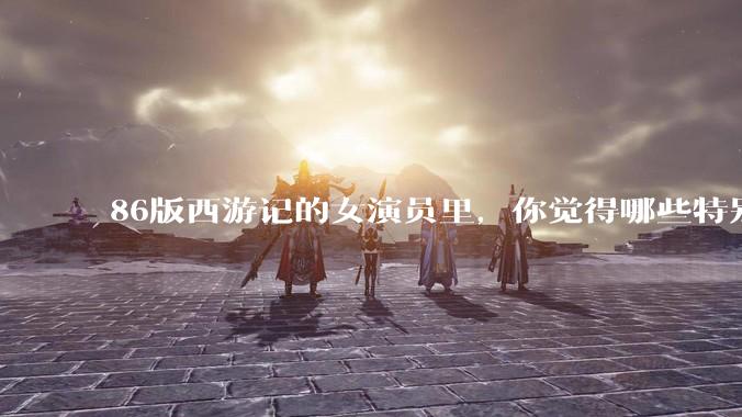 86版西游记的女演员里，你觉得哪些特别漂亮？