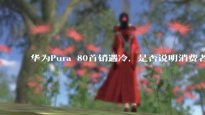 华为Pura 80首销遇冷，是否说明消费者已经开始对麒麟芯片性能有所觉醒？