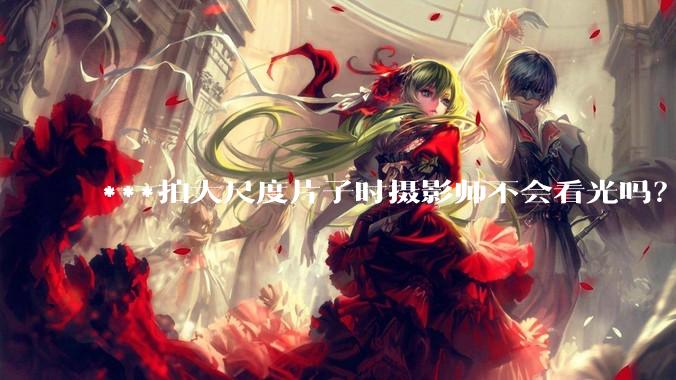 ***拍大尺度片子时摄影师不会看光吗？