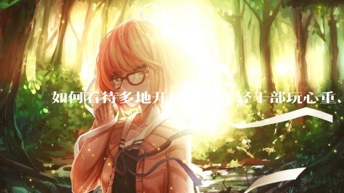 如何看待多地开展查摆年轻干部玩心重、贪图享乐、说话随意、社会交往复杂、生活不检点等问题的行动？